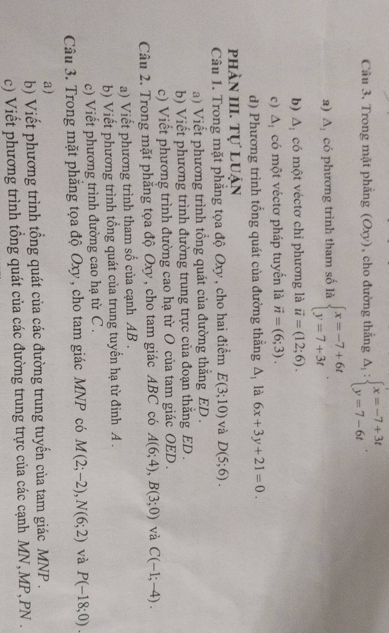 Trong mặt phẳng (Oxy), cho đường thẳng Delta _1:beginarrayl x=-7+3t y=7-6tendarray. .
a) A. có phương trình tham số là beginarrayl x=-7+6t y=7+3tendarray.
b) △ _1 có một véctơ chỉ phương là vector u=(12;6).
c) △ _I có một véctơ pháp tuyến là vector n=(6;3).
d) Phương trình tổng quát của đường thắng Δ, là 6x+3y+21=0.
phần III. Tự luận
Câu 1. Trong mặt phẳng tọa độ Oxy , cho hai điểm E(3;10) và D(5;6).
a) Viết phương trình tổng quát của đường thắng ED .
b) Viết phương trình đường trung trực của đoạn thăng ED .
c) Viết phương trình đường cao hạ từ O của tam giác OED.
Câu 2. Trong mặt phăng tọa độ Oxy, cho tam giác ABC có A(6;4),B(3;0) và C(-1;-4).
a) Viết phương trình tham số của cạnh AB .
b) Viết phương trình tổng quát của trung tuyến hạ từ đỉnh A .
c) Viết phương trình đường cao hạ từ C .
Câu 3. Trong mặt phẳng tọa độ Oxy , cho tam giác MNP có M(2;-2),N(6;2) và P(-18;0).
a)
b) Viết phương trình tổng quát của các đường trung tuyến của tam giác MNP .
c) Viết phương trình tổng quát của các đường trung trực của các cạnh MN,MP,PN .