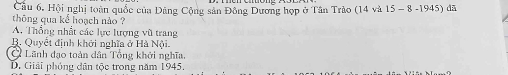 Hội nghị toàn quốc của Đảng Cộng sản Đông Dương họp ở Tân Trào (14 và 15 - 8 -1945) đã
thông qua kế hoạch nào ?
A. Thống nhất các lực lượng vũ trang
B. Quyết định khởi nghĩa ở Hà Nội.
C Lãnh đạo toàn dân Tổng khởi nghĩa.
D. Giải phóng dân tộc trong năm 1945.