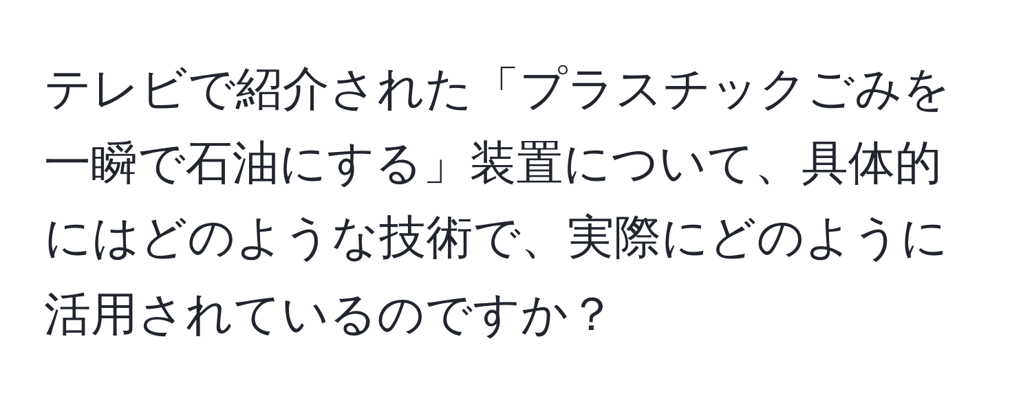 テレビで紹介された「プラスチックごみを一瞬で石油にする」装置について、具体的にはどのような技術で、実際にどのように活用されているのですか？