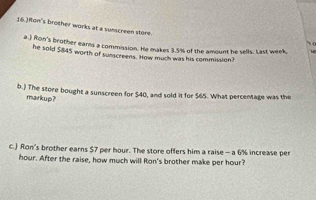 16.)Ron’s brother works at a sunscreen store. 
ho 
a.) Ron’s brother earns a commission. He makes 3.5% of the amount he sells. Last week, re 
he sold $845 worth of sunscreens. How much was his commission? 
b.) The store bought a sunscreen for $40, and sold it for $65. What percentage was the 
markup? 
c.) Ron’s brother earns $7 per hour. The store offers him a raise - a 6% increase per
hour. After the raise, how much will Ron’s brother make per hour?