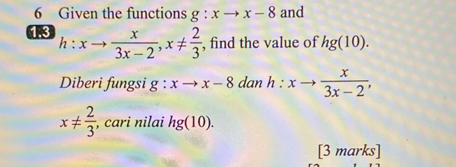 Given the functions g:xto x-8 and 
13 h:xto  x/3x-2 , x!=  2/3  , find the value of hg(10). 
Diberi fungsi g:xto x-8 dan h:xto  x/3x-2 ,
x!=  2/3  , cari nilai hg(10). 
[3 marks]