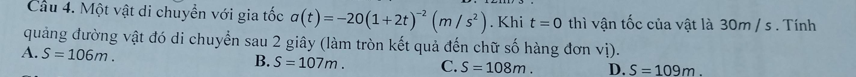 Một vật di chuyển với gia tốc a(t)=-20(1+2t)^-2(m/s^2). Khi t=0 thì vận tốc của vật là 30m / s. Tính
quảng đường vật đó di chuyển sau 2 giây (làm tròn kết quả đến chữ số hàng đơn vị).
A. S=106m.
B. S=107m.
C. S=108m. D. S=109m.