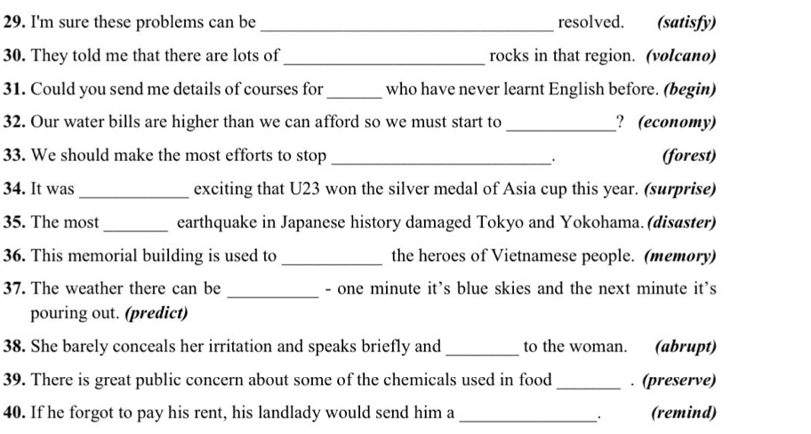 I'm sure these problems can be _resolved. (satisfy) 
30. They told me that there are lots of_ rocks in that region. (volcano) 
31. Could you send me details of courses for _who have never learnt English before. (begin) 
32. Our water bills are higher than we can afford so we must start to _? (economy) 
33. We should make the most efforts to stop _. 
(forest) 
34. It was _exciting that U23 won the silver medal of Asia cup this year. (surprise) 
35. The most _earthquake in Japanese history damaged Tokyo and Yokohama.(disaster) 
36. This memorial building is used to _the heroes of Vietnamese people. (memory) 
_ 
37. The weather there can be - one minute it's blue skies and the next minute it's 
pouring out. (predict) 
38. She barely conceals her irritation and speaks briefly and _to the woman. (abrupt) 
39. There is great public concern about some of the chemicals used in food _. (preserve) 
40. If he forgot to pay his rent, his landlady would send him a _(remind)