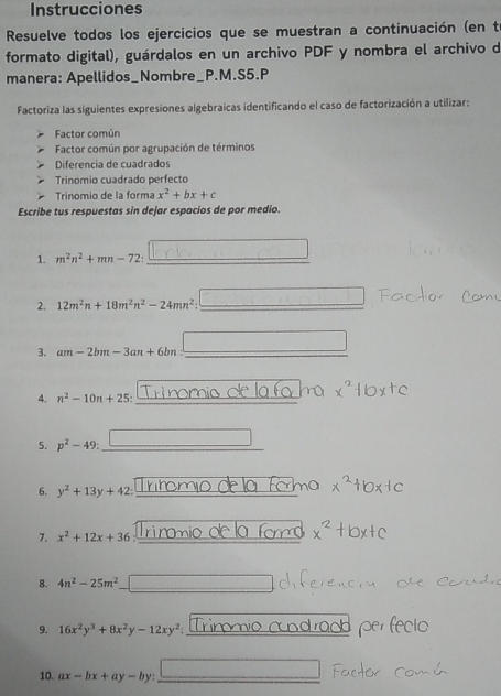 Instrucciones 
Resuelve todos los ejercicios que se muestran a continuación (en t 
formato digital), guárdalos en un archivo PDF y nombra el archivo de 
manera: Apellidos_Nombre_P.M.S5.P 
Factoriza las siguientes expresiones algebraicas identificando el caso de factorización a utilizar: 
Factor común 
Factor común por agrupación de términos 
Diferencia de cuadrados 
Trinomio cuadrado perfecto 
Trinomio de la forma x^2+bx+c
Escribe tus respuestas sin dejar espacios de por medio. 
1. m^2n^2+mn-72 : _ 
2. 12m^2n+18m^2n^2-24mn^2 : _ 
3. am-2bm-3an+6bn : _ 
4. n^2-10n+25 : __ 
5. p^2-49 : overline  
6. y^2+13y+42 : 
7. x^2+12x+36 Trinmio dle la form 
8. 4n^2-25m^2
9. 16x^2y^3+8x^2y-12xy^2
per fecto 
10. ax-bx+ay-by : _