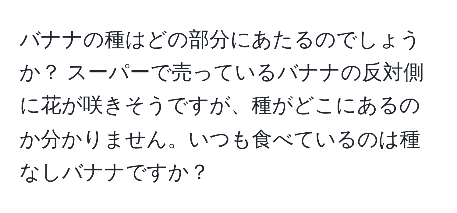 バナナの種はどの部分にあたるのでしょうか？ スーパーで売っているバナナの反対側に花が咲きそうですが、種がどこにあるのか分かりません。いつも食べているのは種なしバナナですか？