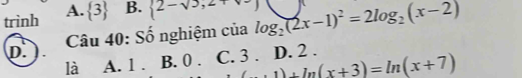 trình A.  3 B.  2-sqrt(3),2+
D. Câu 40: Số nghiệm của log _2(2x-1)^2=2log _2(x-2)
là A. 1. B. 0. C. 3. D. 2.
(x+1)+ln (x+3)=ln (x+7)