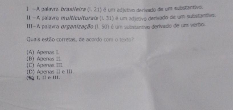 —A palavra brasileira (1.21) é um adjetivo derivado de um substantivo.
II —A palavra multiculturais (1,3 1) é um adjetivo derivado de um substantivo.
III-A palavra organização (l. 50) é um substantivo derivado de um verbo.
Quais estão corretas, de acordo com o texto?
(A) Apenas I.
(B) Apenas II.
(C) Apenas III.
(D) Apenas II e III.
(E) I, I e III.