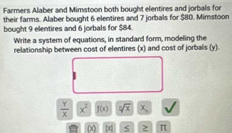 Farmers Alaber and Mimstoon both bought elentires and jorbals for 
their farms. Alaber bought 6 elentires and 7 jorbals for $80. Mimstoon 
bought 9 elentires and 6 jorbals for $84. 
Write a system of equations, in standard form, modeling the 
relationship between cost of elentires (x) and cost of jorbals (y).
 Y/X  x^2 f(x) sqrt[n](x) X_n
(x) × ≥ π