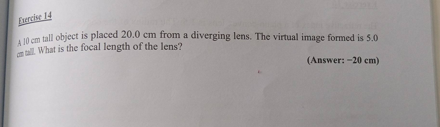 A 10 cm tall object is placed 20.0 cm from a diverging lens. The virtual image formed is 5.0
cm tall. What is the focal length of the lens? 
(Answer: −20 cm)