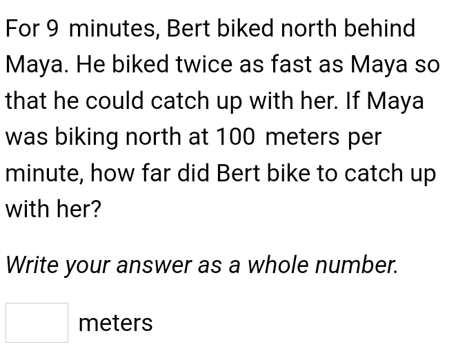 For 9 minutes, Bert biked north behind 
Maya. He biked twice as fast as Maya so 
that he could catch up with her. If Maya 
was biking north at 100 meters per
minute, how far did Bert bike to catch up 
with her? 
Write your answer as a whole number.
□ meters