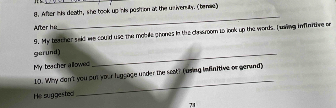 its_ 
8. After his death, she took up his position at the university. (tense) 
After he 
_ 
9. My teacher said we could use the mobile phones in the classroom to look up the words. (using infinitive or 
gerund) 
My teacher allowed 
_ 
10. Why don't you put your luggage under the seat? (using infinitive or gerund) 
He suggested 
_ 
78