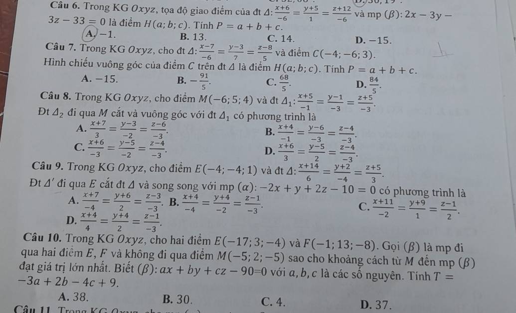 Trong KG Oxyz, tọa độ giao điểm của đt A:  (x+6)/-6 = (y+5)/1 = (z+12)/-6  và mp (β): :2x-3y-
3z-33=0 là điểm H(a;b;c). Tính P=a+b+c.
A. −1. B. 13. C. 14. D. −15.
Câu 7. Trong KG Oxyz, cho đt 4:  (x-7)/-6 = (y-3)/7 = (z-8)/5  và điểm C(-4;-6;3).
Hình chiếu vuông góc của điểm C trên đt △ 1 à điểm H(a;b;c). Tính P=a+b+c.
A. −15. B. - 91/5 . C.  68/5 . D.  84/5 .
Câu 8. Trong KG Oxyz, cho điểm M(-6;5;4) và đt △ _1: (x+5)/-1 = (y-1)/-3 = (z+5)/-3 .
Đt △ _2 đi qua M cắt và vuông góc với đt △ _1 có phương trình là
A.  (x+7)/3 = (y-3)/-2 = (z-6)/-3 .
B.  (x+4)/-1 = (y-6)/-3 = (z-4)/-3 .
C.  (x+6)/-3 = (y-5)/-2 = (z-4)/-3 .
D.  (x+6)/3 = (y-5)/2 = (z-4)/-3 .
Câu 9. Trong KG Oxyz, cho điểm E(-4;-4;1) và đt △ : (x+14)/6 = (y+2)/-4 = (z+5)/3 .
Đt △ ' đi qua E cắt đt Δ và song song với mp (α): -2x+y+2z-10=0 có phương trình là
A.  (x+7)/-4 = (y+6)/2 = (z-3)/-3 .. B.  (x+4)/-4 = (y+4)/-2 = (z-1)/-3 . C.  (x+11)/-2 = (y+9)/1 = (z-1)/2 .
D.  (x+4)/4 = (y+4)/2 = (z-1)/-3 .
Câu 10. Trong KG Oxyz, cho hai điểm E(-17;3;-4) và F(-1;13;-8).Goi(beta ) là mp đi
qua hai điểm E, F và không đi qua điểm M(-5;2;-5) sao cho khoảng cách từ M đến mp (β)
đạt giá trị lớn nhất. Biết (β): ax+by+cz-90=0 với a, b, c là các số nguyên. Tính T=
-3a+2b-4c+9.
A. 38. B. 30. C. 4. D. 37.
Câu 11    Tro g  K