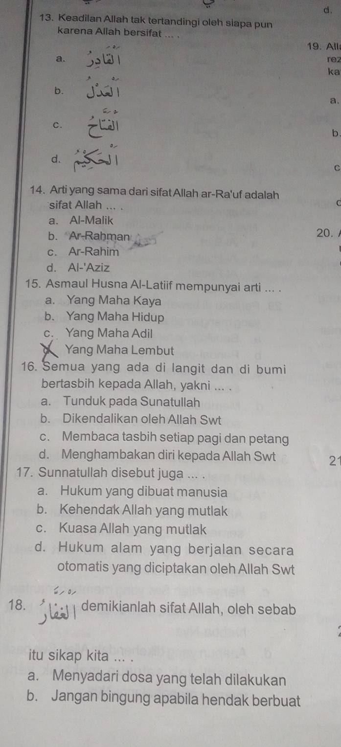 Keadilan Allah tak tertandingi oleh siapa pun
karena Allah bersifat ... .
19. All
a. rez
ka
b.
a.
C.
b
d.
C
14. Arti yang sama dari sifatAllah ar-Ra'uf adalah
sifat Allah ... .
C
a. Al-Malik
b. Ar-Rahman 20.
c. Ar-Rahim
d. Al-'Aziz
15. Asmaul Husna Al-Latiif mempunyai arti ... .
a. Yang Maha Kaya
b. Yang Maha Hidup
c. Yang Maha Adil
Yang Maha Lembut
16. Semua yang ada di langit dan di bumi
bertasbih kepada Allah, yakni ... .
a. Tunduk pada Sunatullah
b. Dikendalikan oleh Allah Swt
c. Membaca tasbih setiap pagi dan petang
d. Menghambakan diri kepada Allah Swt 21
17. Sunnatullah disebut juga ... .
a. Hukum yang dibuat manusia
b. Kehendak Allah yang mutlak
c. Kuasa Allah yang mutlak
d. Hukum alam yang berjalan secara
otomatis yang diciptakan oleh Allah Swt
18. demikianlah sifat Allah, oleh sebab
itu sikap kita ... .
a. Menyadari dosa yang telah dilakukan
b. Jangan bingung apabila hendak berbuat