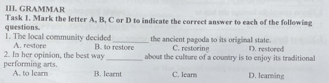 GRAMMAR
Task 1. Mark the letter A, B, C or D to indicate the correct answer to each of the following
questions.
1. The local community decided _the ancient pagoda to its original state.
A. restore B. to restore C. restoring D. restored
2. In her opinion, the best way _about the culture of a country is to enjoy its traditional
performing arts.
A. to learn B. learnt C. learn D. learning