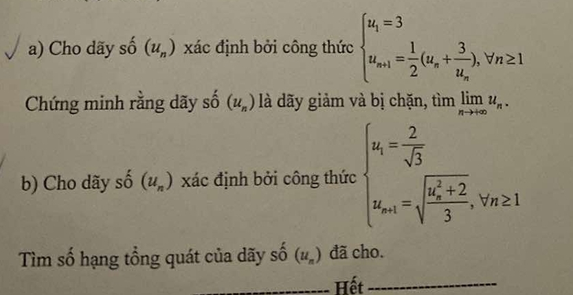 Cho dãy số (u_n) xác định bởi công thức beginarrayl u_i=3 u_n+1= 1/2 (u_n+frac 3u_n),forall n≥ 1endarray.
Chứng minh rằng dãy số (u_n) là dãy giảm và bị chặn, tìm limlimits _nto +∈fty u_n. 
b) Cho dãy shat o(u_n) xác định bởi công thức beginarrayl u_i= 2/sqrt(3)  u_n+1=sqrt (frac 6x_n)^2+23,v_n≥ 1endarray.
Tìm số hạng tổng quát của dãy số 5 (u_n) đã cho. 
_Hết_