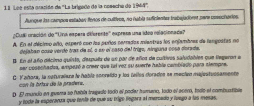 Lee esta oración de 'La brigada de la cosecha de 1944''. 
Aunque los campos estaban Ilenos de cultivos, no había suficientes trabajadores para cosecharios.
¿Cuál oración de "Una espera diferente” expresa una idea relacionada?
A En el décimo año, esperó con los puños cerrados mientras los enjambres de langostas no
dejaban cosa verde tras de sí, o en el caso del trigo, ninguna cosa dorada.
B En el año décimo quinto, después de un par de años de cultivos saludables que llegaron a
ser cosechados, empezó a creer que tal vez su suerte había cambiado para siempre.
C Y ahora, la naturaleza le había sonreído y los tallos dorados se mecían majestuosamente
con la brisa de la pradera.
D El mundo en guerra se había tragado todo el poder humano, todo el acero, todo el combustible
y toda la esperanza que tenía de que su trigo liegara al mercado y luego a las mesas.