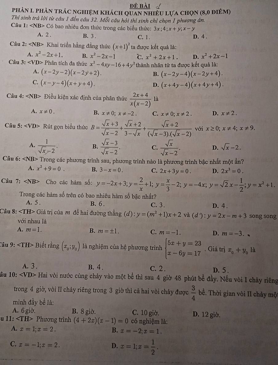 đè bài
phảN I. phản trÁc nghiệm khách quan nhiềU lựa chọn (8,0 điêm)
Thí sinh trả lời từ câu 1 đến câu 32. Mỗi câu hỏi thí sinh chỉ chọn 1 phương án.
Câu 1: ∠ NB>C6 bao nhiêu đơn thức trong các biểu thức: 3x;4;x+y;x-y
A. 2 . B. 3 . C. 1 . D. 4 .
Câu 2: Khai triền hằng đẳng thức (x+1)^2 ta được kết quả là:
A. x^2-2x+1. B. x^2-2x-1 ℃. x^2+2x+1. D. x^2+2x-1
Câu 3: Ph tân tích đa thức x^2-4xy-16+4y^2 thành nhân tử ta được kết quả là:
A. (x-2y-2)(x-2y+2).
B. (x-2y-4)(x-2y+4).
C. (x-y-4)(x+y+4).
D. (x+4y-4)(x+4y+4).
Câu 4: ∠ NB> Điều kiện xác định của phân thức  (2x+4)/x(x-2)  là
A. x!= 0. B. x!= 0;x!= -2. C. x!= 0;x!= 2. D. x!= 2.
Câu 5: Rút gọn biểu thức B= (sqrt(x)+3)/sqrt(x)-2 + (sqrt(x)+2)/3-sqrt(x) + (sqrt(x)+2)/(sqrt(x)-3).(sqrt(x)-2)  với x≥ 0;x!= 4;x!= 9.
A.  1/sqrt(x)-2 .  (sqrt(x)-3)/sqrt(x)-2 . C.  sqrt(x)/sqrt(x)-2 . D. sqrt(x)-2.
B.
Câu 6: ∠ NB> Trong các phương trình sau, phương trình nào là phương trình bậc nhất một ần?
A. x^2+9=0. B. 3-x=0. C. 2x+3y=0. D. 2x^3=0.
Câu 7: ∠ NB> Cho các hàm số: y=-2x+3;y= 2/x +1;y= x/3 -2;y=-4x;y=sqrt(2)x- 1/2 ;y=x^2+1.
Trong các hàm số trên có bao nhiêu hàm số bậc nhất?
A. 5 . B. 6 . C. 3. D. 4 .
Câu 8: Giá trị của mô đề hai đường thẳng (d) : y=(m^2+1)x+2 và (d'):y=2x-m+3 song song
với nhau là
A. m=1. B. m=± 1. C. m=-1. D. m=-3.
Câu 9: Biết rằng (x_0;y_0) là nghiệm của hệ phương trình beginarrayl 5x+y=23 x-6y=17endarray.. Giá trị x_0+y_0la
A. 3 . B. 4 . C. 2 . D. 5 .
âu 10: ∠ VD> Hai vòi nước cùng chảy vào một bể thì sau 4 giờ 48 phút bề đầy. Nếu vòi I chảy riêng
trong 4 giờ, vòi II chảy riêng trong 3 giờ thì cả hai vòi chảy được  3/4  bề. Thời gian vòi II chảy một
mình đầy bể là:
A. 6 giờ. B. 8 giờ. C. 10 giờ. D. 12 giờ.
u 11: Ph ương trình (4+2x)(x-1)=0 có nghiệm là:
A. x=1;x=2. B. x=-2;x=1.
C. x=-1;x=2. D. x=1;x= 1/2 .