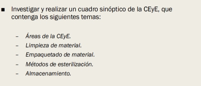 Investigar y realizar un cuadro sinóptico de la CEyE, que 
contenga los siguientes temas: 
Áreas de la CEyE. 
Limpieza de material. 
Empaquetado de material. 
Métodos de esterilización. 
Almacenamiento.