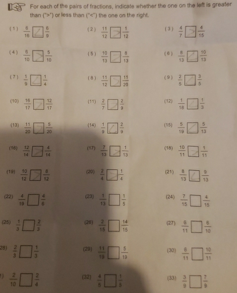 For each of the pairs of fractions, indicate whether the one on the left is greater
than (“>”) or less than (“  11/12 □  1/12  ( 3 ) $□
(4 )  6/10 □  5/10  ( 5 )  10/13 □  8/13  ( 6 )  8/13 □  10/13 
( 7 )  1/9  □  1/4  ( 8 )  11/12 □  11/20  ( 9 )  2/5 □  3/5 
(10) ;□; (11)  2/7 □  2/9  (12)  1/18 □  1/3 
(13)  11/20 □  5/20  (14)  1/9  4 2/9  (15)  5/19 □  5/13 
(16)  12/14 □  4/14  (17)  7/13 □  1/13  (18)  10/11 □  1/11 
(19)  10/12 □  8/12  (20)  2/4 □  1/4  (21)  8/13  ? 9/13 
(22)  4/19 □  4/6  (23)  1/13 □  1/5  (24)  7/15 □  4/15 
(25)  1/3 □  2/3  (26)  2/15 □  14/15  (27)  6/11 □  6/10 
28)  2/3 □  1/3  (29)  11/19 □  5/19  (30)  6/11 □  10/11 . )  2/10 □  2/4  (32)  4/5 □  1/5  (33)  3/9 □  7/9 