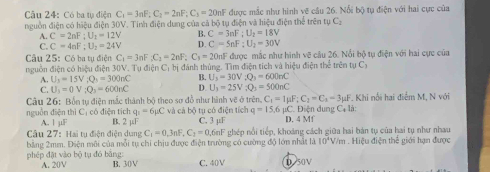 Có ba tụ điện C_1=3nF;C_2=2nF;C_3=20nF được mắc như hình vẽ câu 26. Nối bộ tụ điện với hai cực của
nguồn điện có hiệu điện 30V. Tính điện dung của cả bộ tụ điện và hiệu điện thể trên tự C_2
A. C=2nF;U_2=12V
B. C=3nF;U_2=18V
C. C=4nF;U_2=24V D. C=5nF;U_2=30V
Câu 25: Có ba tụ điện C_1=3nF;C_2=2nF;C_3=20nF được mắc như hình vẽ câu 26. Nối bộ tụ điện với hai cực của
nguồn điện có hiệu điện 30V. Tụ điện Cị bị đánh thủng. Tìm điện tích và hiệu điện thể trên tụ Cỷ
A. U_3=15V;Q_3=300nC B. U_3=30V;Q_3=600nC
C. U_3=0V;Q_3=600nC D. U_3=25V;Q_3=500nC
Câu 26: Bốn tụ điện mắc thành bộ theo sơ đồ như hình vẽ ở trên, C_1=Imu F;C_2=C_3=3mu F. Khí nối hai điểm M, N với
nguồn điện thì C_1 có điện tích q_1=6mu C và cả bộ tụ có điện tích q=15.6 μC . Điện dung C_4 là:
A. 1 µF B. 2 µF C. 3 μF D. 4 Mf
Câu 27: Hai tụ điện điện dung C_1=0,3nF,C_2=0 6nF ghép nối tiếp, khoảng cách giữa hai bán tụ của hai tụ như nhau
bằng 2mm. Điện môi của mỗi tụ chỉ chịu được điện trường có cường độ lớn nhất là 10^4V/m Hiệu điện thể giới hạn được
phép đặt vào bộ tụ đó bằng:
A. 20V B. 30V C. 40V D 50V