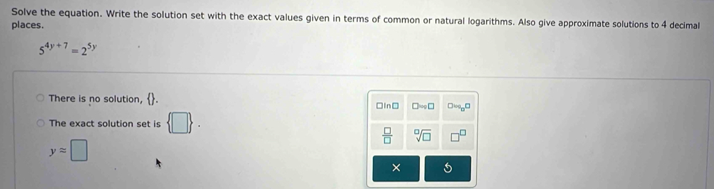 Solve the equation. Write the solution set with the exact values given in terms of common or natural logarithms. Also give approximate solutions to 4 decimal
places.
5^(4y+7)=2^(5y)
There is no solution, . □In□ □ log □
The exact solution set is  □ .
 □ /□   sqrt[□](□ )
yapprox □
×