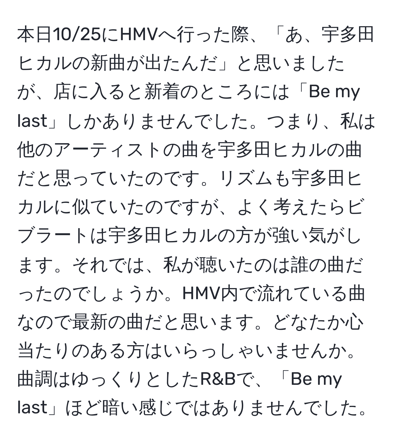 本日10/25にHMVへ行った際、「あ、宇多田ヒカルの新曲が出たんだ」と思いましたが、店に入ると新着のところには「Be my last」しかありませんでした。つまり、私は他のアーティストの曲を宇多田ヒカルの曲だと思っていたのです。リズムも宇多田ヒカルに似ていたのですが、よく考えたらビブラートは宇多田ヒカルの方が強い気がします。それでは、私が聴いたのは誰の曲だったのでしょうか。HMV内で流れている曲なので最新の曲だと思います。どなたか心当たりのある方はいらっしゃいませんか。曲調はゆっくりとしたR&Bで、「Be my last」ほど暗い感じではありませんでした。