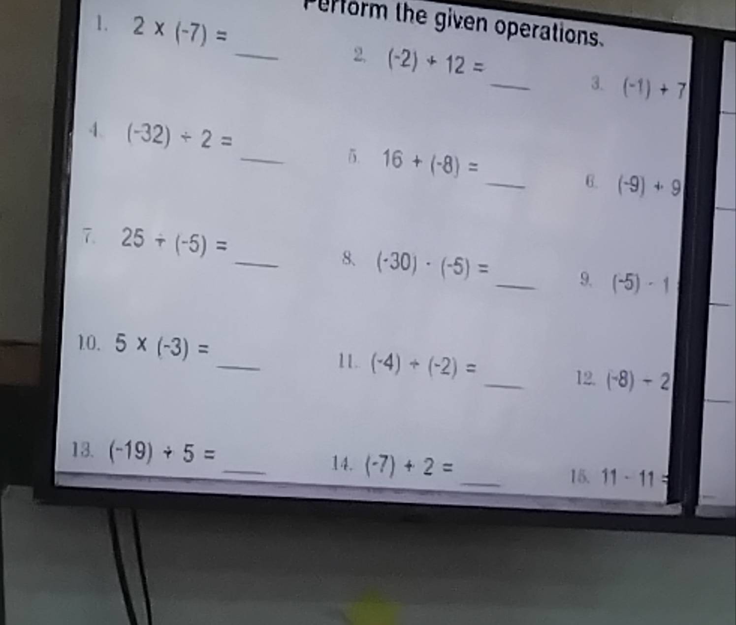 2* (-7)=
Perform the given operations. 
_ 
2. (-2)+12= _3. (-1)+7
_ 
4. (-32)/ 2=
5. 16+(-8)= _6. (-9)+9
_ 
7 25/ (-5)=
8、 (-30)· (-5)=
_9. (-5)· 1
_ 
10. 5* (-3)=
_ 
11. (-4)+(-2)=
12 (-8)-2
_ 
13. (-19)/ 5=
14. (-7)+2= _ 
15. 11-11=