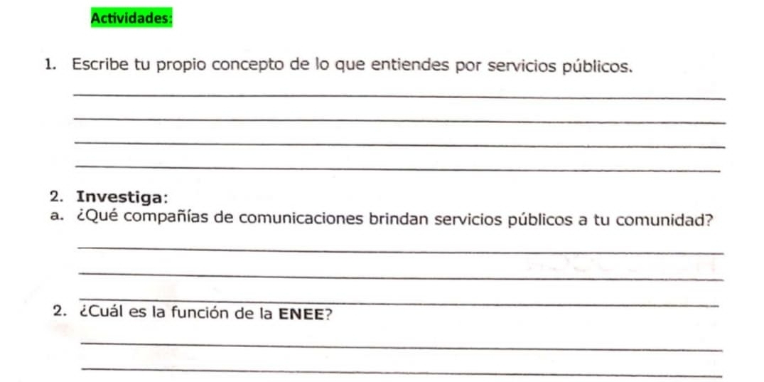 Actividades 
1. Escribe tu propio concepto de lo que entiendes por servicios públicos. 
_ 
_ 
_ 
_ 
2. Investiga: 
a. ¿Qué compañías de comunicaciones brindan servicios públicos a tu comunidad? 
_ 
_ 
_ 
2. ¿Cuál es la función de la ENEE? 
_ 
_