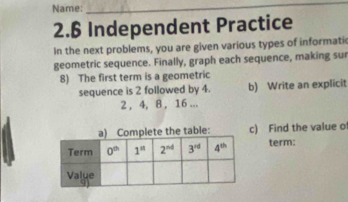 Name:
_
2.6 Independent Practice
In the next problems, you are given various types of informati
geometric sequence. Finally, graph each sequence, making sur
8) The first term is a geometric
sequence is 2 followed by 4. b) Write an explicit
2, 4, 8, 16 ...
) Find the value o
term: