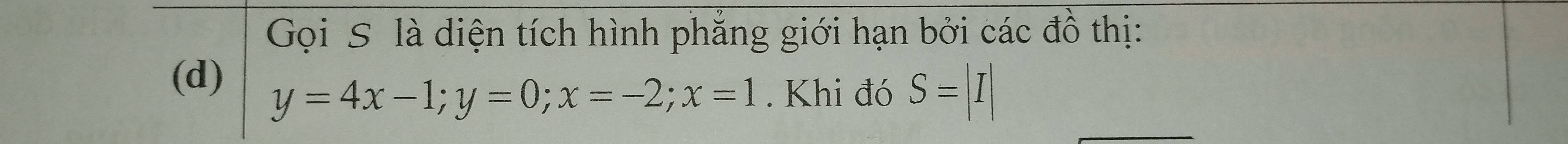 Gọi S là diện tích hình phẳng giới hạn bởi các đồ thị: 
(d)
y=4x-1; y=0; x=-2; x=1. Khi đó S=|I|