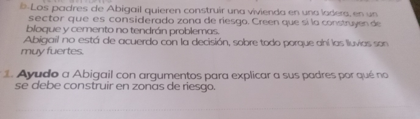 b-Los padres de Abigail quieren construir una vivienda en una ladera, en un 
sector que es considerado zona de riesgo. Creen que sí la construyen de 
bloque y cemento no tendrán problemas. 
Abigail no está de acuerdo con la decisión, sobre todo porque ahí las lluvias son 
muy fuertes. 
1. Ayudo a Abigail con argumentos para explicar a sus padres por qué no 
se debe construir en zonas de riesgo.