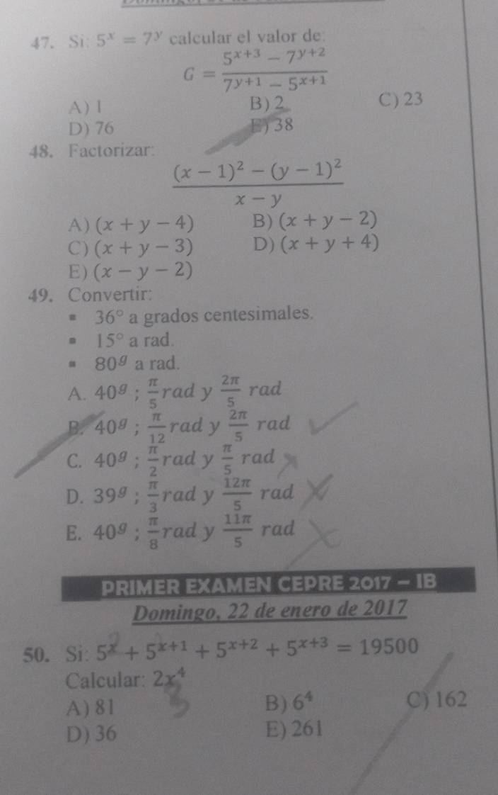 Si: 5^x=7^y calcular el valor de:
G= (5^(x+3)-7^(y+2))/7^(y+1)-5^(x+1) 
A) l B) 2 C) 23
D) 76 E) 38
48. Factorizar:
frac (x-1)^2-(y-1)^2x-y
A) (x+y-4) B) (x+y-2)
C) (x+y-3) D) (x+y+4)
E) (x-y-2)
49. Convertir:
36° a grados centesimales.
15° a rad.
80^g a rad.
A. 40^(g; frac π)5 rad y  2π /5 rad
B. 40^(g; frac π)12 rad y  2π /5 rad
C. 40^(g; frac π)2 rad y  π /5 rad
D. 39^g;  π /3  rad y  12π /5  rad
E. 40^g;  π /8  rad y  11π /5  rad
PRIMER EXAMEN CEPRE 2017 - IB
Domingo, 22 de enero de 2017
50.Si: 5^x+5^(x+1)+5^(x+2)+5^(x+3)=19500
Calcular: 2x^4
A) 81 B) 6^4 C) 162
D) 36 E) 261