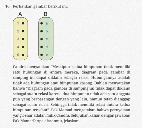 Perhatikan gambar berikut ini. 






Candra menyatakan ''Meskipun kedua himpunan tidak memiliki 
satu hubungan di antara mereka, diagram pada gambar di 
samping ini dapat diklaim sebagai relasi. Hubungannya adalah 
tidak ada hubungan atau himpunan kosong. Dahlan menyatakan 
bahwa "Diagram pada gambar di samping ini tidak dapat diklaim 
sebagai suatu relasi karena dua himpunan tidak ada satu anggota 
pun yang berpasangan dengan yang lain, namun tetap dianggap 
sebagai suatu relasi. Sehingga tidak memiliki relasi antara kedua 
himpunan tersebut”. Pak Mamad mengatakan bahwa pernyataan 
yang benar adalah milik Candra. Setujukah kalian dengan jawaban 
Pak Mamad? Apa alasanmu, jelaskan.