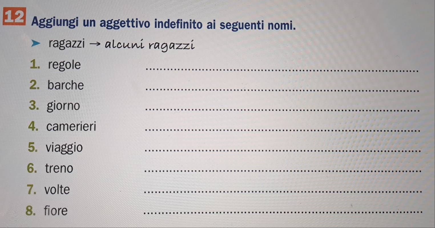 △ Aggiungi un aggettivo indefinito ai seguenti nomi. 
ragazzi → alcuni ragazzi 
1. regole 
_ 
2. barche 
_ 
3. giorno 
_ 
4. camerieri_ 
5. viaggio 
_ 
6. treno 
_ 
7. volte 
_ 
8. fiore 
_