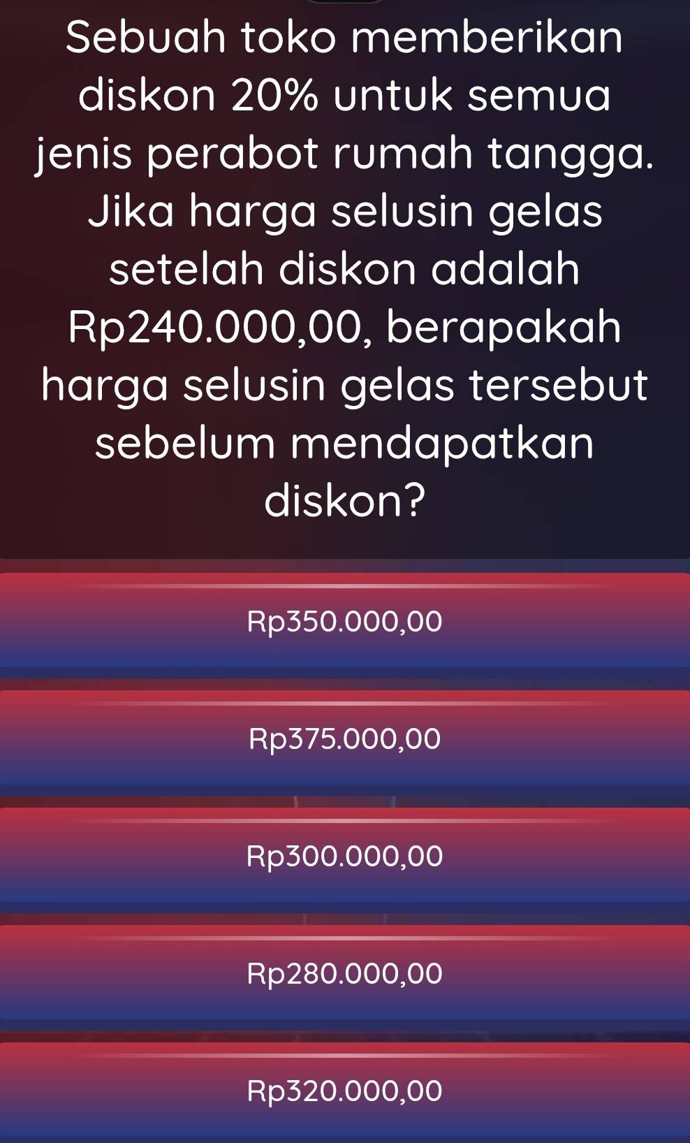 Sebuah toko memberikan
diskon 20% untuk semua
jenis perabot rumah tangga.
Jika harga selusin gelas
setelah diskon adalah
Rp240.000,00, berapakah
harga selusin gelas tersebut
sebelum mendapatkan
diskon?
Rp350.000,00
Rp375.000,00
Rp300.000,00
Rp280.000,00
Rp320.000,00