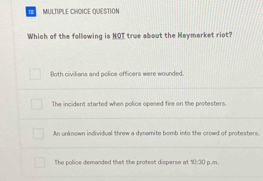 QUESTION
Which of the following is NOT true about the Haymarket riot?
Both civilians and police officers were wounded.
The incident started when police opened fire on the protesters.
An unknown individual threw a dynamite bomb into the crowd of protesters.
The police demanded that the protest disperse at 10:30 p.m.