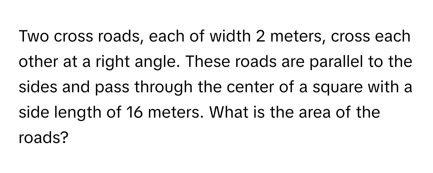 Two cross roads, each of width 2 meters, cross each other at a right angle. These roads are parallel to the sides and pass through the center of a square with a side length of 16 meters. What is the area of the roads?