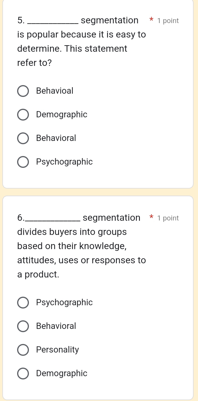 5._ segmentation * 1 point
is popular because it is easy to
determine. This statement
refer to?
Behavioal
Demographic
Behavioral
Psychographic
6._ segmentation * 1 point
divides buyers into groups
based on their knowledge,
attitudes, uses or responses to
a product.
Psychographic
Behavioral
Personality
Demographic