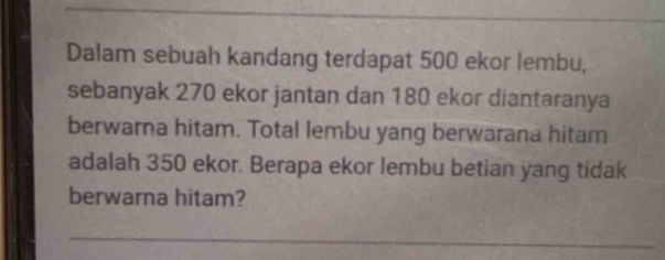 Dalam sebuah kandang terdapat 500 ekor lembu, 
sebanyak 270 ekor jantan dan 180 ekor diantaranya 
berwarna hitam. Total lembu yang berwarana hitam 
adalah 350 ekor. Berapa ekor lembu betian yang tidak 
berwarna hitam? 
_