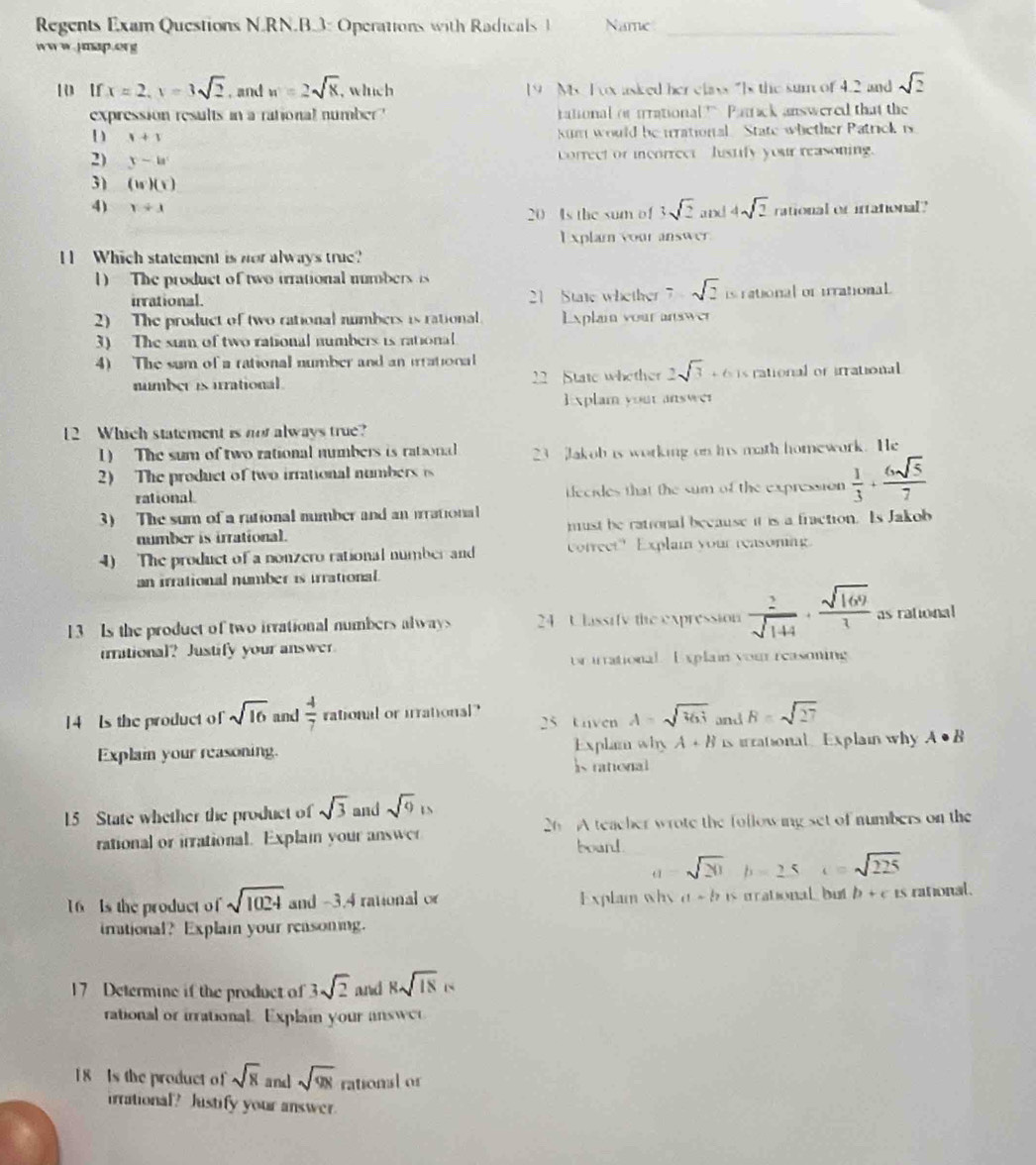 Regents Exam Questions N.RN.B.3: Operations with Radicals 1 Name_
ww w.Jmap.org
10 1 x=2,y=3sqrt(2) , and w=2sqrt(x) , which 19 M T o asked her elass “Is the sur of 4.2 and sqrt(2)
expression results in a rational number ' tational or trrational  Patack answered that the
D x+1
kum would be urrational. State whether Patrick is
2) y-a^c
correct or incorrect  lustify your reasoning.
3) beginpmatrix isendpmatrix beginpmatrix xendpmatrix
4) x+1 rational or irrational?
20 Is the sum of 3sqrt(2)and4sqrt(2)
I xplarn your answer.
I Which statement is nor always true?
1)  The product of two irrational numbers  is
irrational. 21 State whether 7-sqrt(2) is rational or irrational
2) The product of two rational numbers is rational E xplain your answer
3) The sum of two rational numbers is rational
4) The sum of a rational number and an irrational
number is irrational. 22 State whether 2sqrt(3)+6 rational or irrational
E xplam your answer
12 Which statement is not always true?
1) The sum of two rational numbers is rational 23 Jakob is working on his math homework. He
2) The product of two irrational numbers  s
rational. ifecides that the sum of the expression  1/3 + 6sqrt(5)/7 
3) The sum of a rational number and an irrationial
number is irrational. must be rational because it is a fraction. Is Jakob
4) The product of a nonzero rational number and cotreet" Explai your reasoning.
an irrational number is irrational.
13  Is the product of two irrational numbers always 24 Ulassify the expression  2/sqrt(144) ·  sqrt(169)/3  as rational
irational? Justify your answer
or urrational. E xplain your reasoning
14 Is the product of sqrt(16) and  4/7  rational or irrational? 25 Uiven A=sqrt(163) and B=sqrt(27)
Explai your reasoning. Explam why A+B s irationalExplain why A· B
s rational
15 State whether the product of sqrt(3) and sqrt(9)is
rational or irrational. Explai your answer 26 A teacher wrote the following set of numbers on the
board.
a=sqrt(20) b=2.5c=sqrt(225)
16 Is the product of sqrt(1024) and -3.4 rational o Explam why n s h is urational but b+c 1° rational.
imational? Explain your reasoning.
17 Determine if the product of 3sqrt(2) and 8sqrt(18)s
rational or irrational. Explain your answer
18 Is the product of sqrt(8) and sqrt(98) rational or
irrational? Justify your answer.