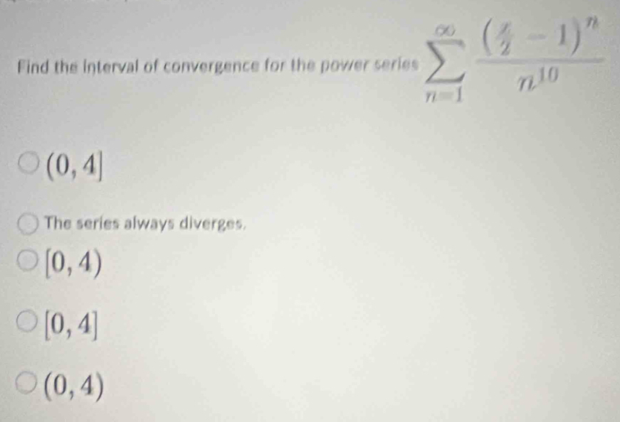 Find the interval of convergence for the power series sumlimits _(n=1)^(∈fty)frac ( x/2 -1)^nn^(10)
(0,4]
The series always diverges.
[0,4)
[0,4]
(0,4)