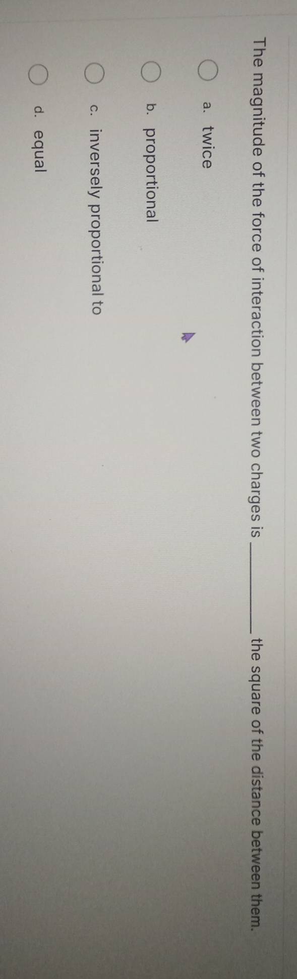 The magnitude of the force of interaction between two charges is _the square of the distance between them.
a. twice
b. proportional
c. inversely proportional to
d. equal