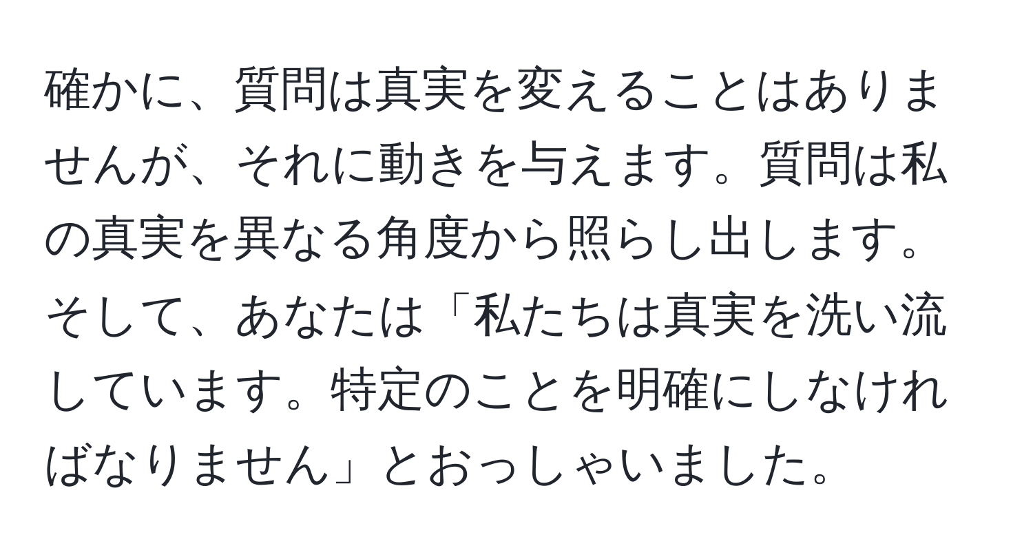 確かに、質問は真実を変えることはありませんが、それに動きを与えます。質問は私の真実を異なる角度から照らし出します。そして、あなたは「私たちは真実を洗い流しています。特定のことを明確にしなければなりません」とおっしゃいました。