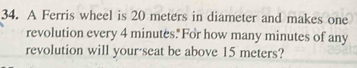 A Ferris wheel is 20 meters in diameter and makes one 
revolution every 4 minutes.For how many minutes of any 
revolution will your'seat be above 15 meters?