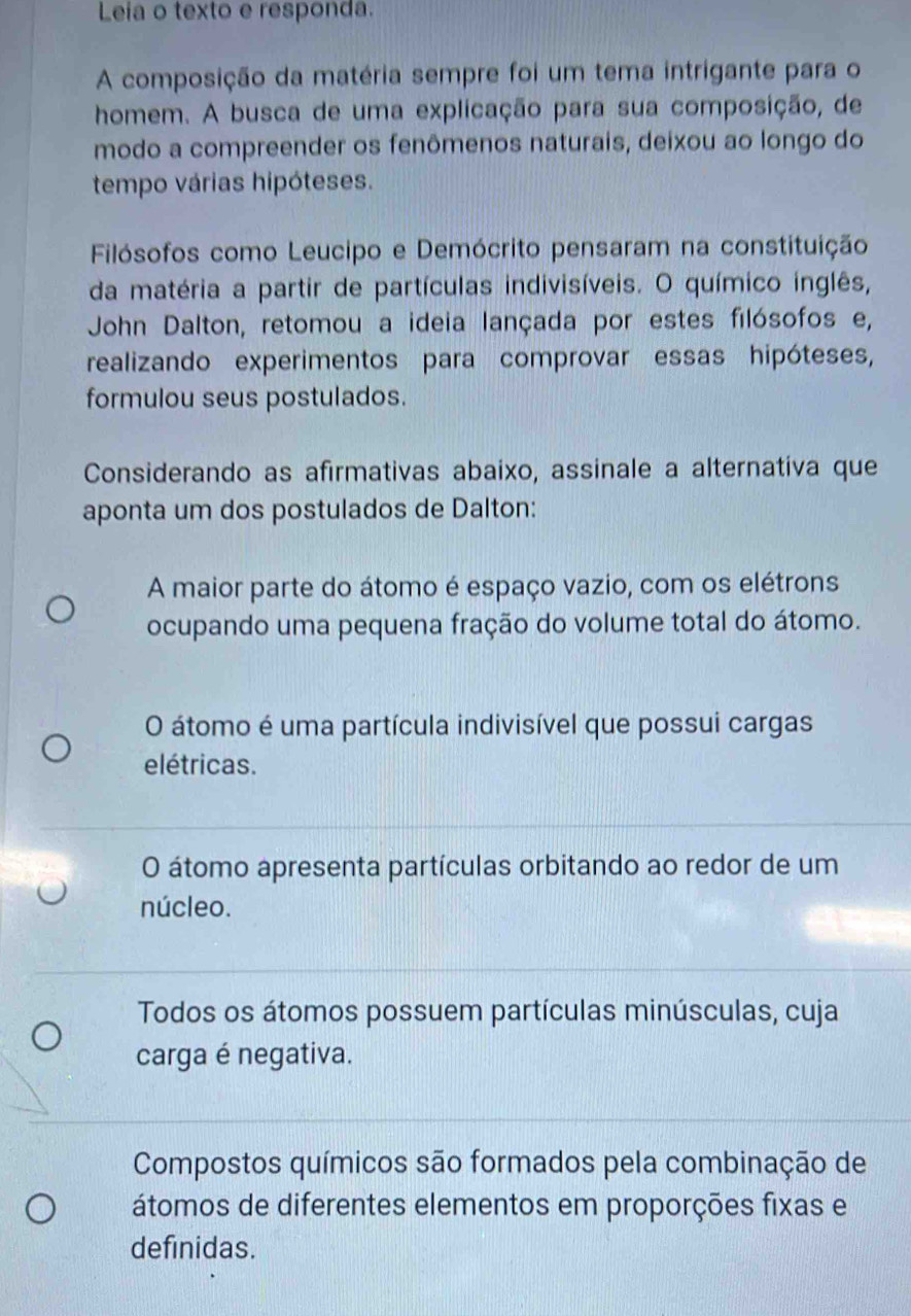 Leia o texto e responda.
A composição da matéria sempre foi um tema intrigante para o
homem. A busca de uma explicação para sua composição, de
modo a compreender os fenômenos naturais, deixou ao longo do
tempo várias hipóteses.
Filósofos como Leucipo e Demócrito pensaram na constituição
da matéria a partir de partículas indivisíveis. O químico inglês,
John Dalton, retomou a ideia lançada por estes filósofos e,
realizando experimentos para comprovar essas hipóteses,
formulou seus postulados.
Considerando as afirmativas abaixo, assinale a alternativa que
aponta um dos postulados de Dalton:
A maior parte do átomo é espaço vazio, com os elétrons
ocupando uma pequena fração do volume total do átomo.
O átomo é uma partícula indivisível que possui cargas
elétricas.
O átomo apresenta partículas orbitando ao redor de um
núcleo.
Todos os átomos possuem partículas minúsculas, cuja
carga é negativa.
Compostos químicos são formados pela combinação de
átomos de diferentes elementos em proporções fixas e
definidas.