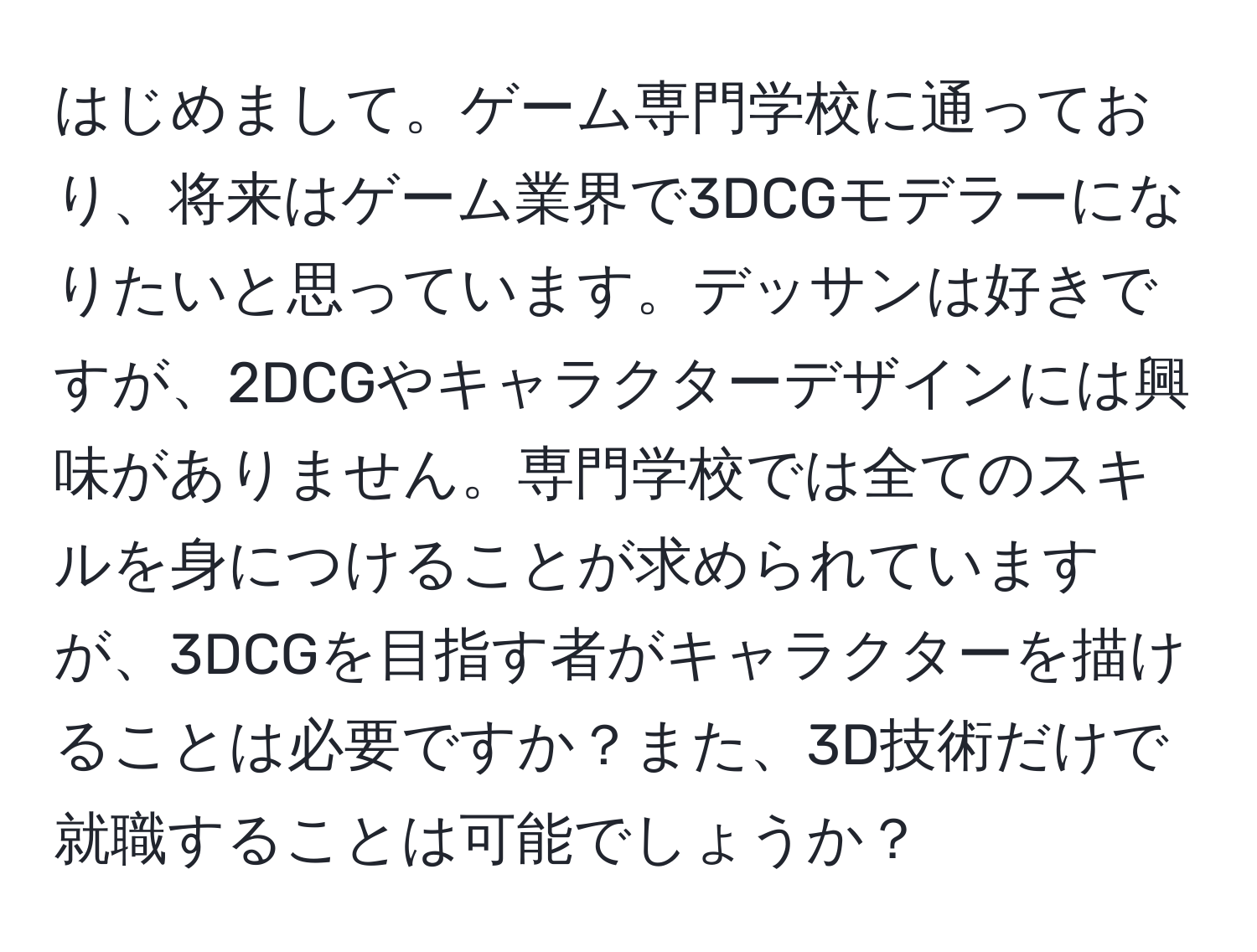 はじめまして。ゲーム専門学校に通っており、将来はゲーム業界で3DCGモデラーになりたいと思っています。デッサンは好きですが、2DCGやキャラクターデザインには興味がありません。専門学校では全てのスキルを身につけることが求められていますが、3DCGを目指す者がキャラクターを描けることは必要ですか？また、3D技術だけで就職することは可能でしょうか？