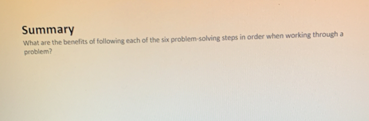 Summary 
What are the benefits of following each of the six problem-solving steps in order when working through a 
problem?