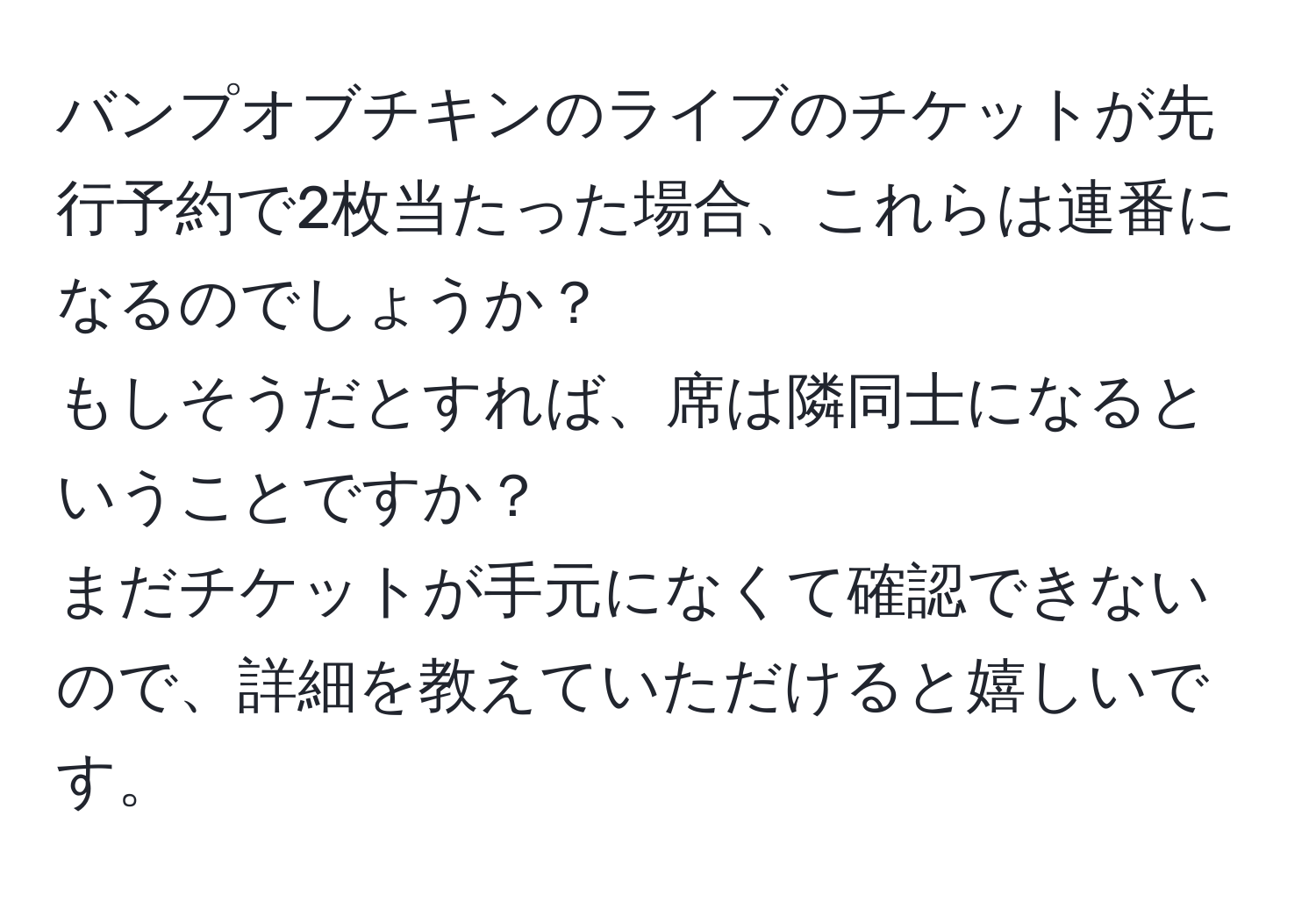 バンプオブチキンのライブのチケットが先行予約で2枚当たった場合、これらは連番になるのでしょうか？  
もしそうだとすれば、席は隣同士になるということですか？  
まだチケットが手元になくて確認できないので、詳細を教えていただけると嬉しいです。