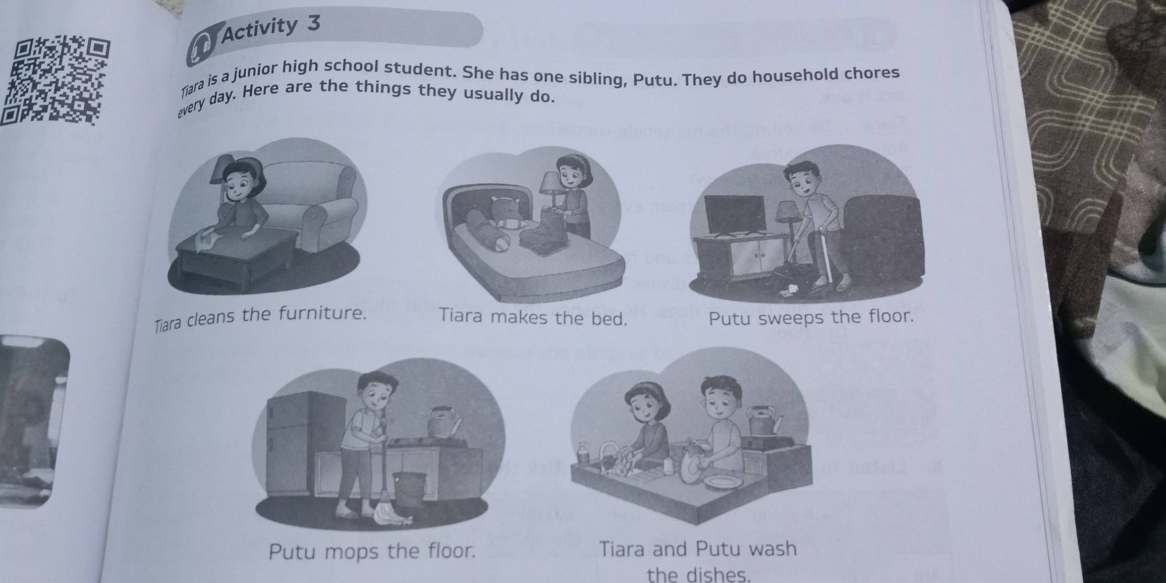 Activity 3 
Tiara is a junior high school student. She has one sibling, Putu. They do household chores 
every day. Here are the things they usually do. 
Tiara cleans the furniture. Tiara makes the bed. Putu sweeps the floor. 
Putu mops the floor. Tiara and Putu wash 
the dishes.