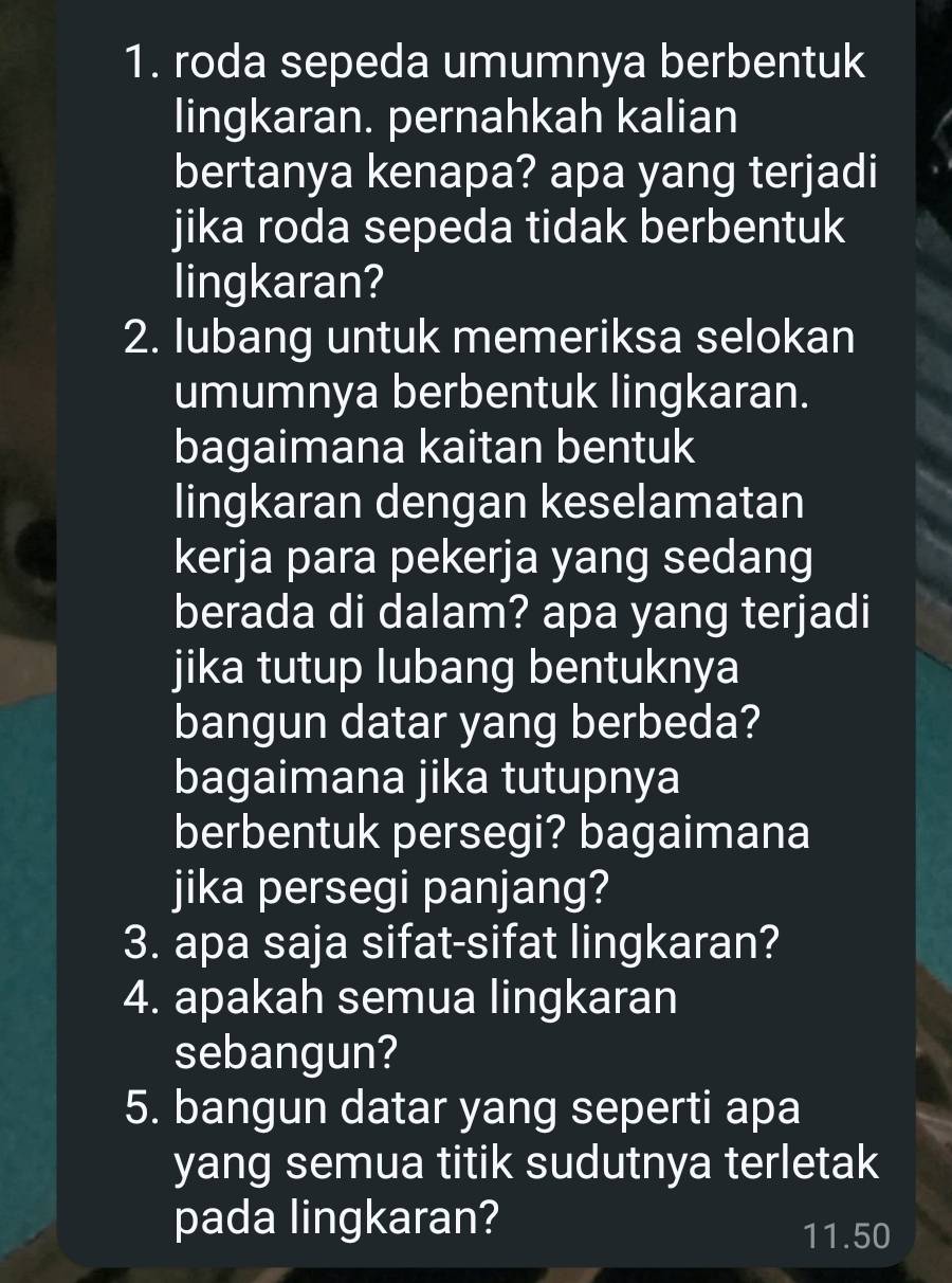 roda sepeda umumnya berbentuk 
lingkaran. pernahkah kalian 
bertanya kenapa? apa yang terjadi 
jika roda sepeda tidak berbentuk 
lingkaran? 
2. lubang untuk memeriksa selokan 
umumnya berbentuk lingkaran. 
bagaimana kaitan bentuk 
lingkaran dengan keselamatan 
kerja para pekerja yang sedang 
berada di dalam? apa yang terjadi 
jika tutup lubang bentuknya 
bangun datar yang berbeda? 
bagaimana jika tutupnya 
berbentuk persegi? bagaimana 
jika persegi panjang? 
3. apa saja sifat-sifat lingkaran? 
4. apakah semua lingkaran 
sebangun? 
5. bangun datar yang seperti apa 
yang semua titik sudutnya terletak 
pada lingkaran?
11.50